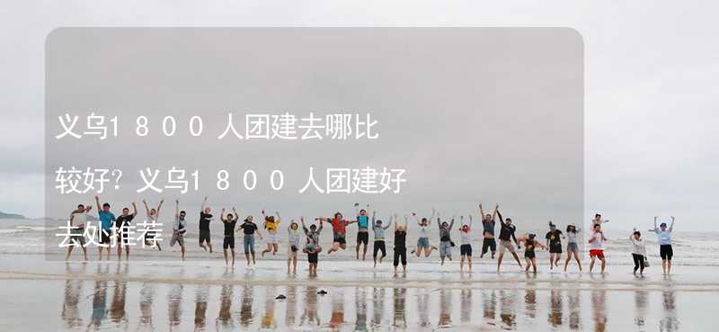 义乌1800人团建去哪比较好？义乌1800人团建好去处推荐_2