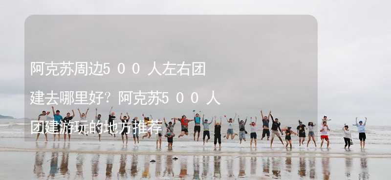 阿克苏周边500人左右团建去哪里好？阿克苏500人团建游玩的地方推荐_2