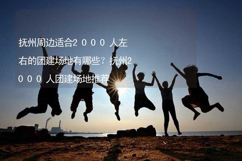 抚州周边适合2000人左右的团建场地有哪些？抚州2000人团建场地推荐_2