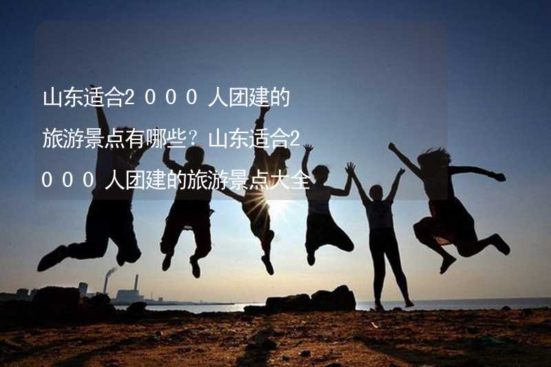 山东适合2000人团建的旅游景点有哪些？山东适合2000人团建的旅游景点大全_2