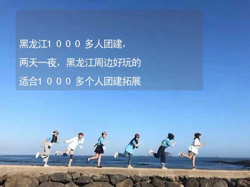 黑龙江1000多人团建，两天一夜，黑龙江周边好玩的适合1000多个人团建拓展活动的地方推荐_1