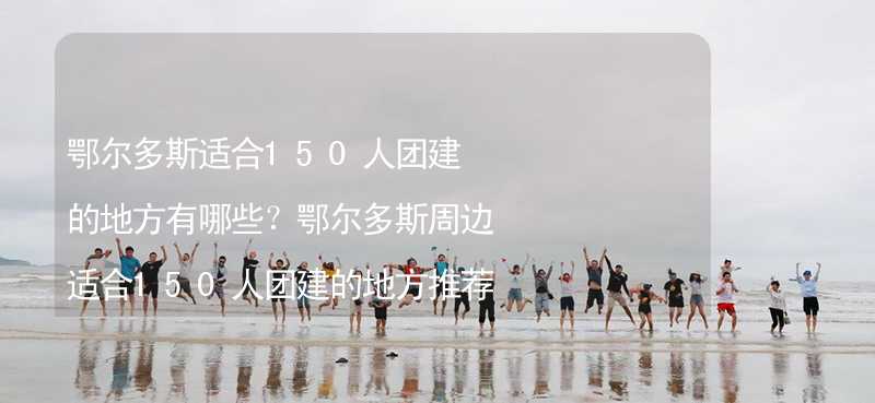 鄂尔多斯适合150人团建的地方有哪些？鄂尔多斯周边适合150人团建的地方推荐_2