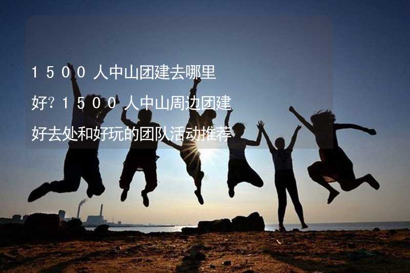 1500人中山团建去哪里好？1500人中山周边团建好去处和好玩的团队活动推荐_1