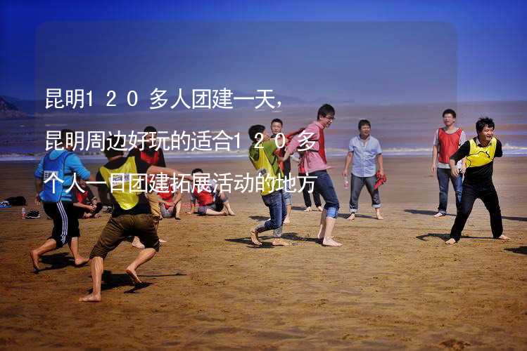 昆明120多人团建一天，昆明周边好玩的适合120多个人一日团建拓展活动的地方推荐_1