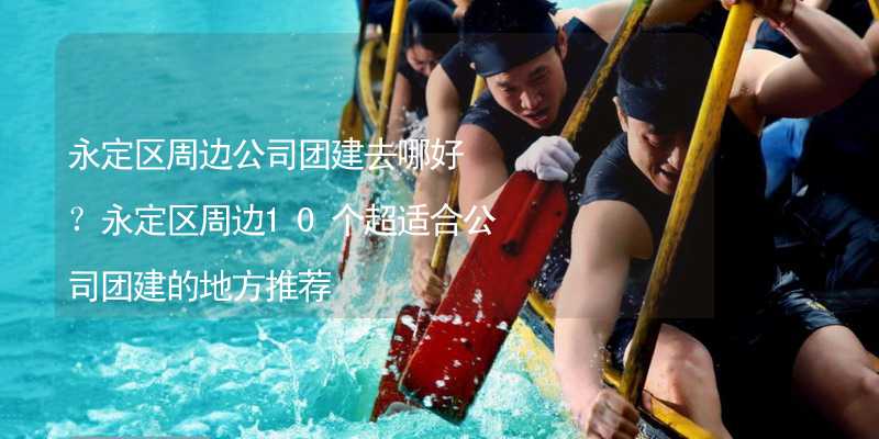 永定区周边公司团建去哪好？永定区周边10个超适合公司团建的地方推荐_2