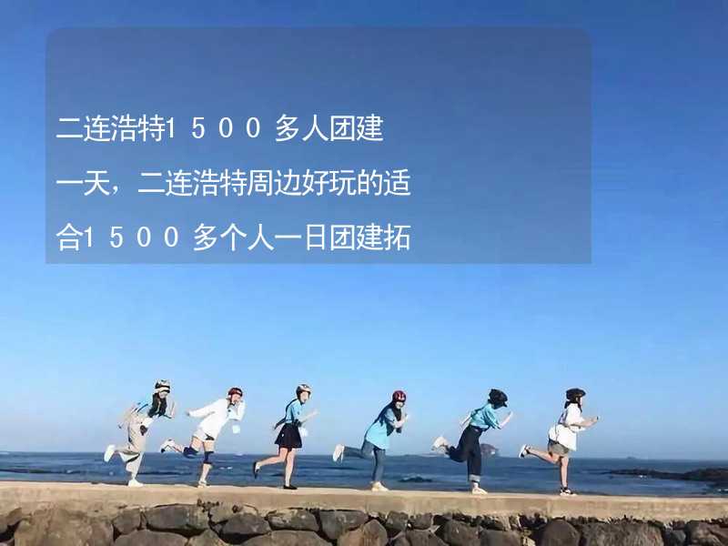 二连浩特1500多人团建一天，二连浩特周边好玩的适合1500多个人一日团建拓展活动的地方推荐_1