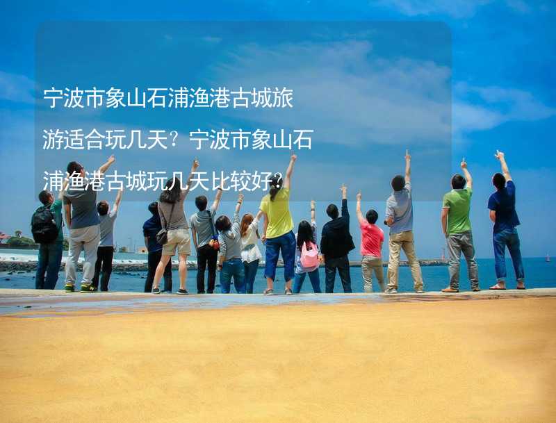 宁波市象山石浦渔港古城旅游适合玩几天？宁波市象山石浦渔港古城玩几天比较好？_1