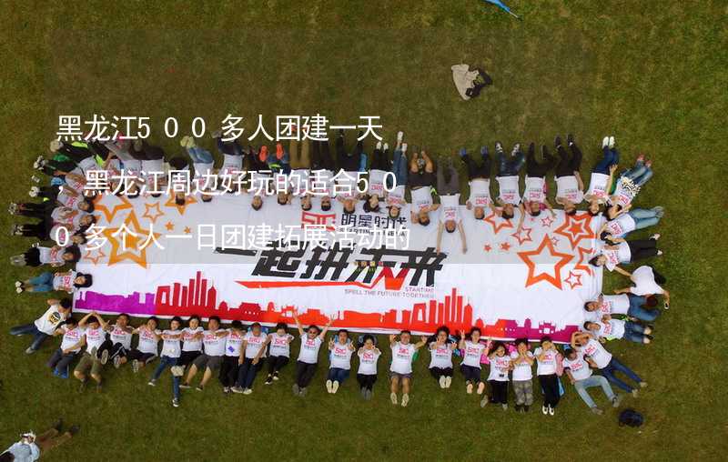 黑龙江500多人团建一天，黑龙江周边好玩的适合500多个人一日团建拓展活动的地方推荐_1