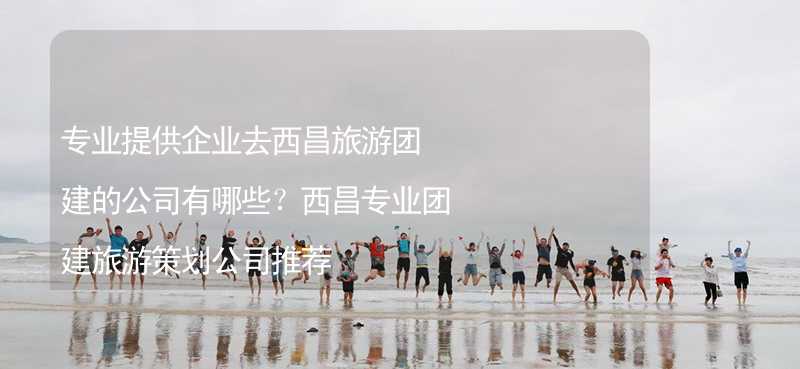 专业提供企业去西昌旅游团建的公司有哪些？西昌专业团建旅游策划公司推荐_1