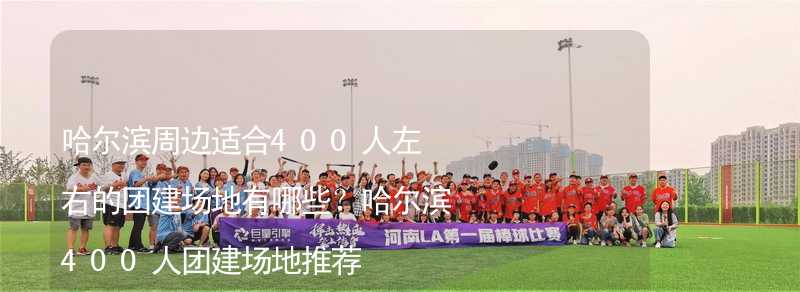 哈尔滨周边适合400人左右的团建场地有哪些？哈尔滨400人团建场地推荐_1