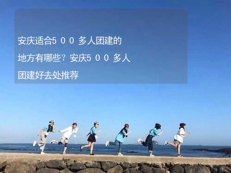 安庆适合500多人团建的地方有哪些？安庆500多人团建好去处推荐_2