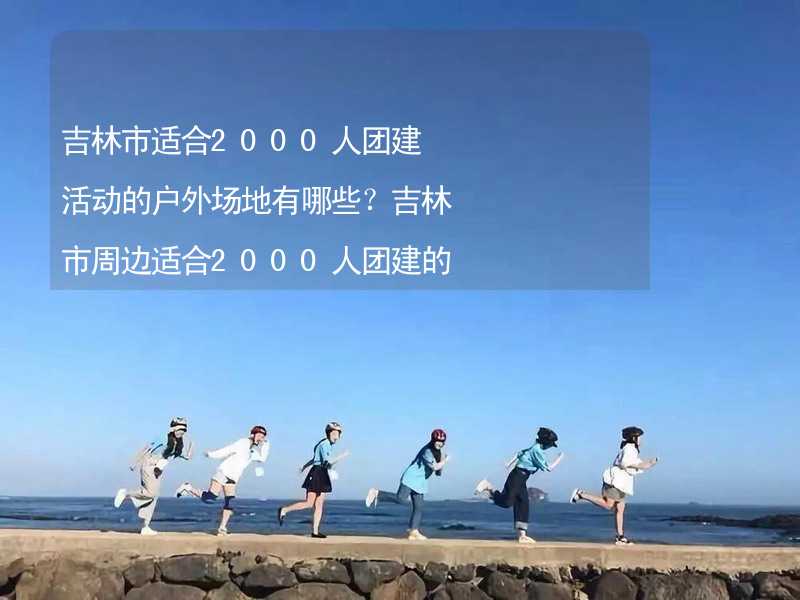 吉林市适合2000人团建活动的户外场地有哪些？吉林市周边适合2000人团建的酒店推荐_2