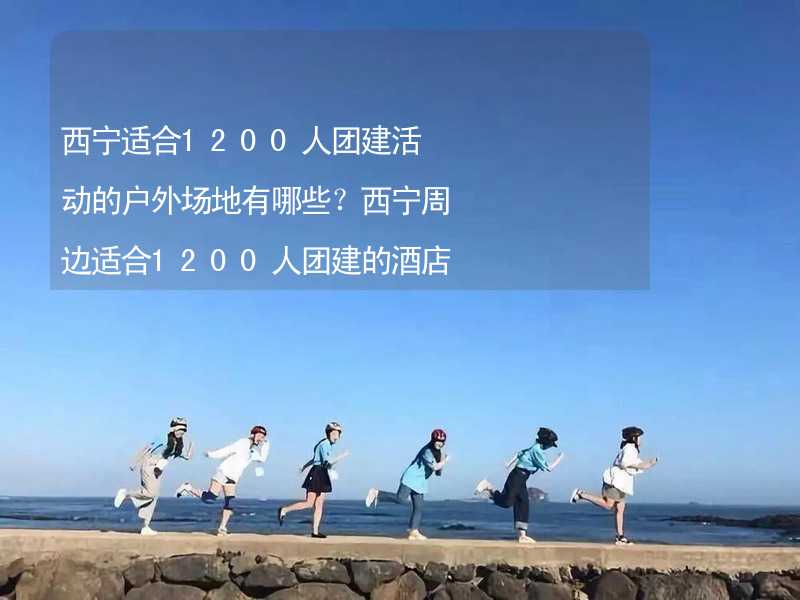 西宁适合1200人团建活动的户外场地有哪些？西宁周边适合1200人团建的酒店推荐_2