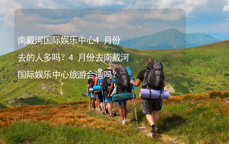 南戴河国际娱乐中心4月份去的人多吗？4月份去南戴河国际娱乐中心旅游合适吗？_2