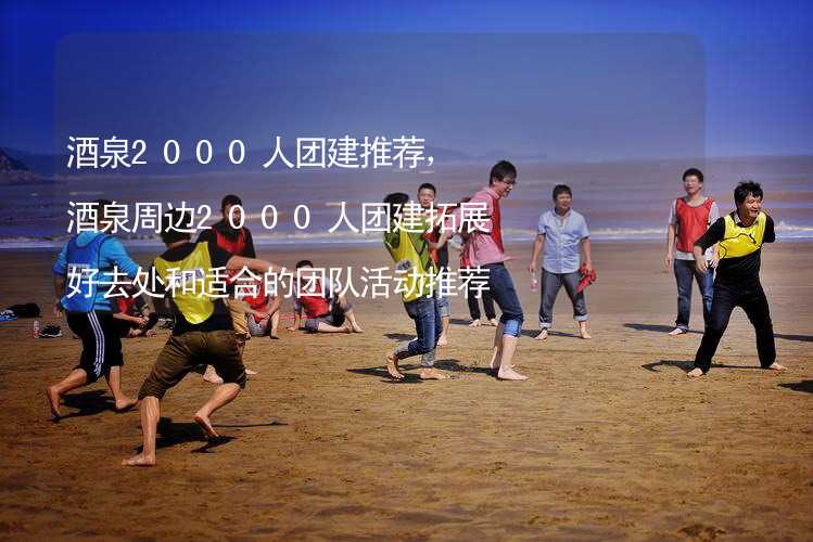 酒泉2000人团建推荐，酒泉周边2000人团建拓展好去处和适合的团队活动推荐_2