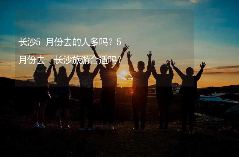 长沙5月份去的人多吗？5月份去 长沙旅游合适吗？_1