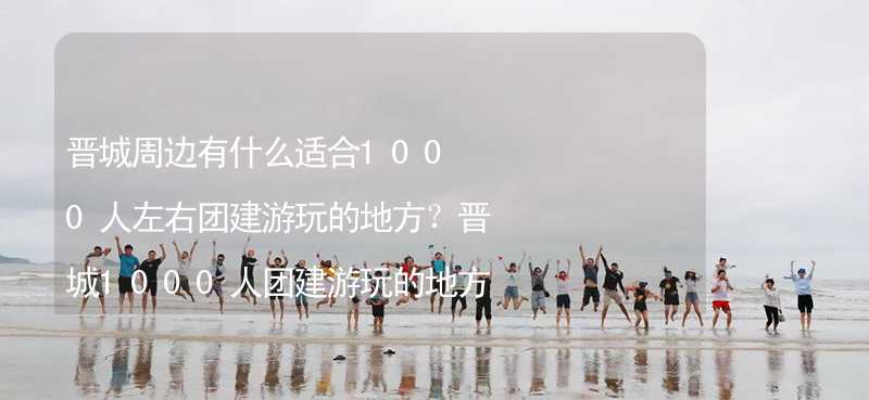 晋城周边有什么适合1000人左右团建游玩的地方？晋城1000人团建游玩的地方推荐_2