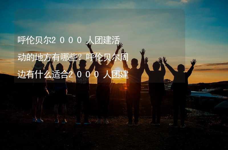 呼伦贝尔2000人团建活动的地方有哪些？呼伦贝尔周边有什么适合2000人团建拓展的地方？_2