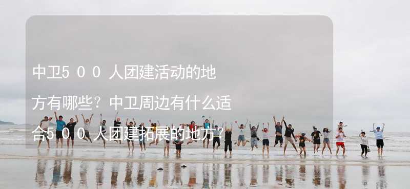 中卫500人团建活动的地方有哪些？中卫周边有什么适合500人团建拓展的地方？_1