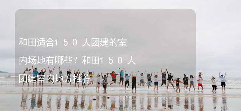 和田适合150人团建的室内场地有哪些？和田150人团建室内地方推荐_2