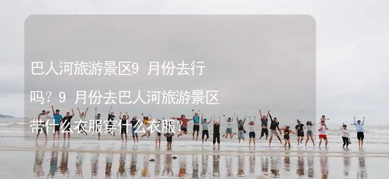 巴人河旅游景区9月份去行吗？9月份去巴人河旅游景区带什么衣服穿什么衣服？_1