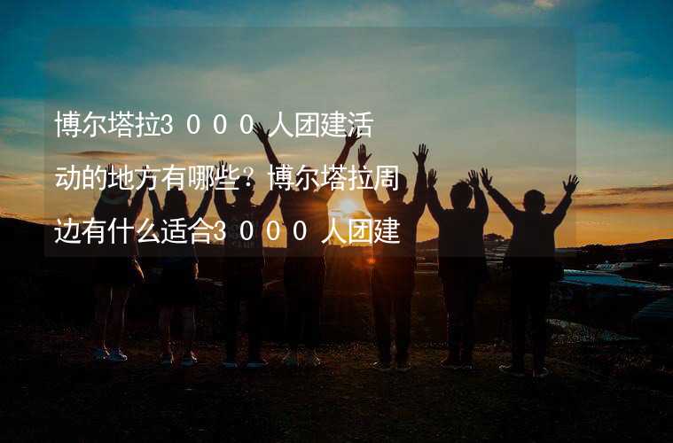 博尔塔拉3000人团建活动的地方有哪些？博尔塔拉周边有什么适合3000人团建拓展的地方？_2