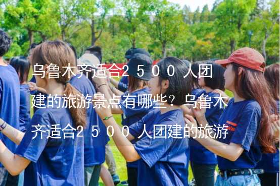 乌鲁木齐适合2500人团建的旅游景点有哪些？乌鲁木齐适合2500人团建的旅游景点大全_2