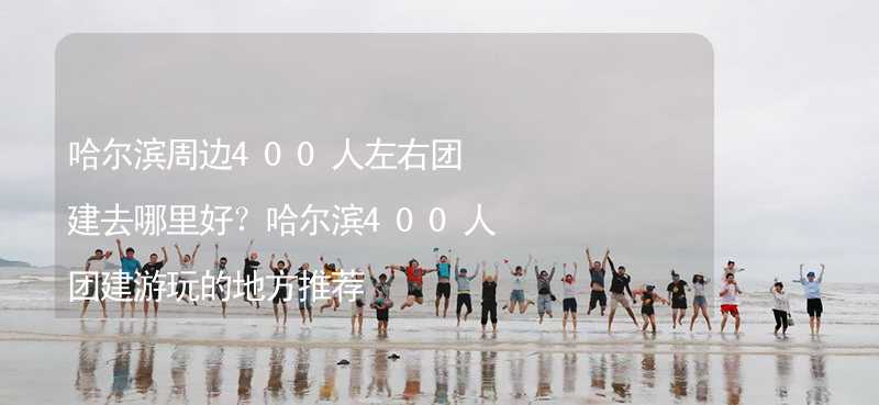 哈尔滨周边400人左右团建去哪里好？哈尔滨400人团建游玩的地方推荐_1