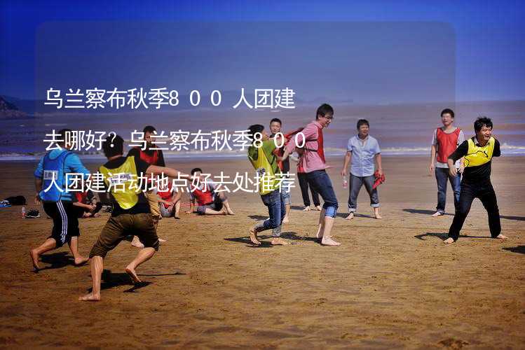 乌兰察布秋季800人团建去哪好？乌兰察布秋季800人团建活动地点好去处推荐_1