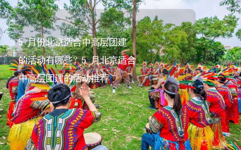 5月份北京適合中高層團建的活動有哪些？5月北京適合中高層團建的活動推薦