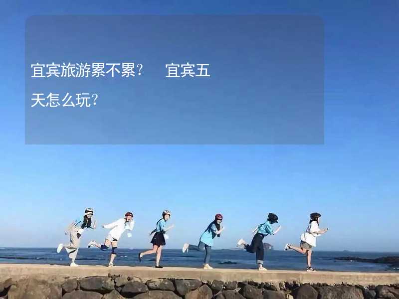 宜賓旅游累不累？ 宜賓五天怎么玩？_1