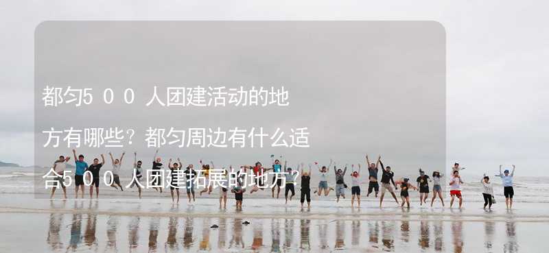 都勻500人團建活動的地方有哪些？都勻周邊有什么適合500人團建拓展的地方？_1