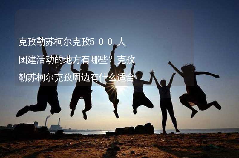 克孜勒苏柯尔克孜500人团建活动的地方有哪些？克孜勒苏柯尔克孜周边有什么适合500人团建拓展的地方？_2