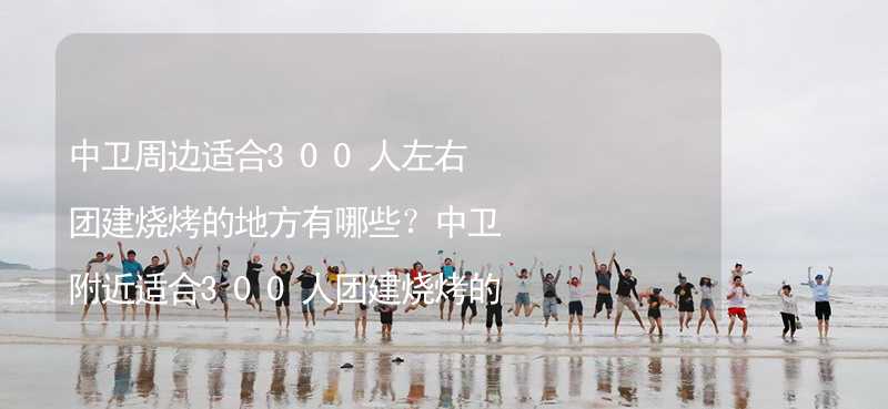 中卫周边适合300人左右团建烧烤的地方有哪些？中卫附近适合300人团建烧烤的地方推荐_2