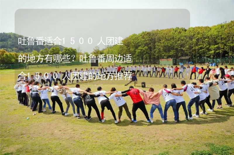 吐鲁番适合1500人团建的地方有哪些？吐鲁番周边适合1500人团建的地方推荐_1