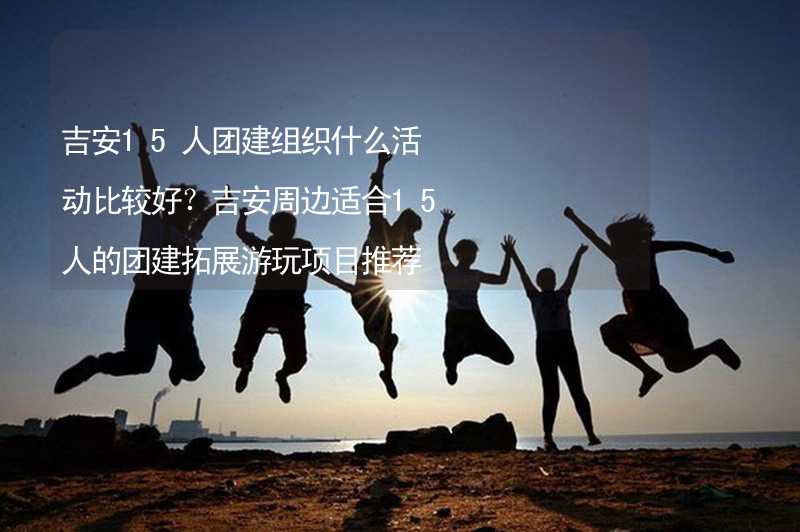 吉安15人团建组织什么活动比较好？吉安周边适合15人的团建拓展游玩项目推荐_1