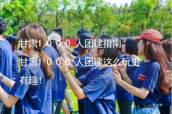 甘肃1000人团建指南，甘肃1000人团建这么玩更有趣！_1