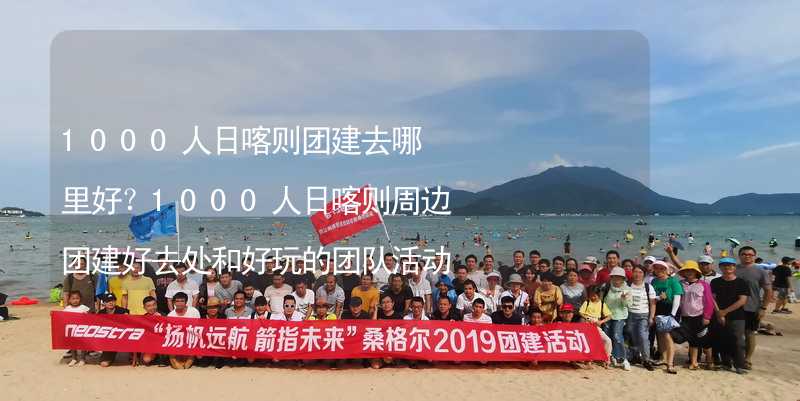 1000人日喀则团建去哪里好？1000人日喀则周边团建好去处和好玩的团队活动推荐_1