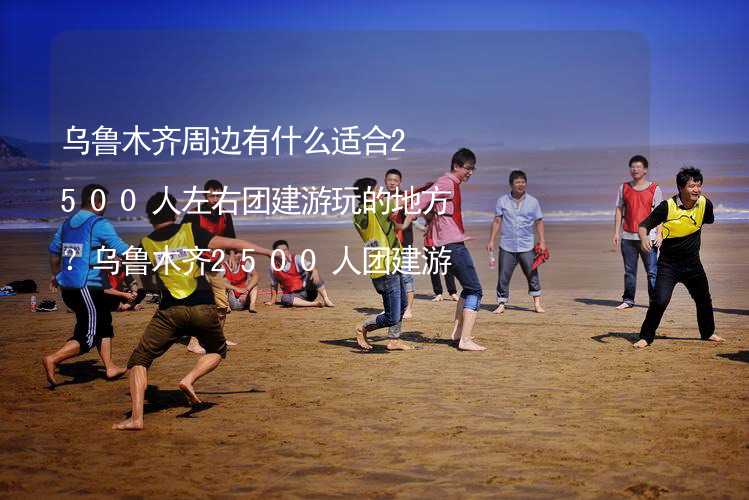 乌鲁木齐周边有什么适合2500人左右团建游玩的地方？乌鲁木齐2500人团建游玩的地方推荐_1