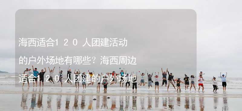 海西适合120人团建活动的户外场地有哪些？海西周边适合120人团建的户外场地推荐_1