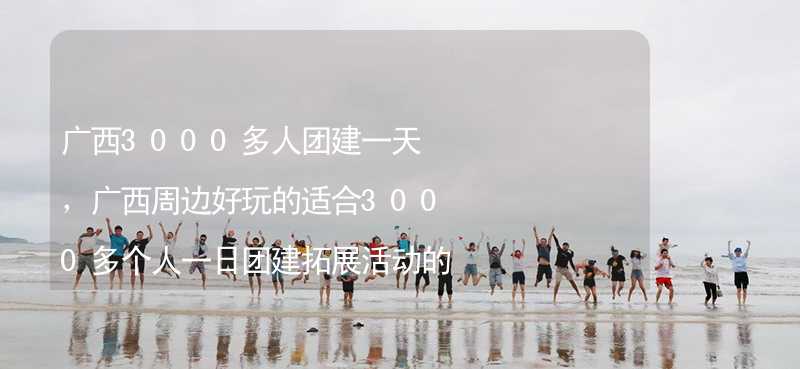 广西3000多人团建一天，广西周边好玩的适合3000多个人一日团建拓展活动的地方推荐_2