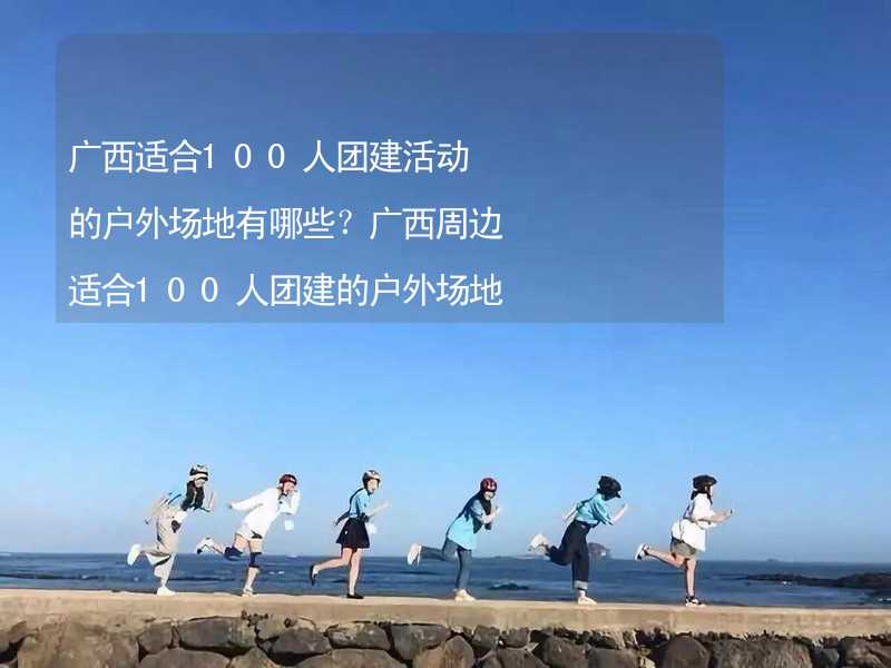 广西适合100人团建活动的户外场地有哪些？广西周边适合100人团建的户外场地推荐_2