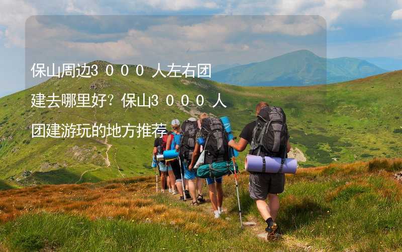 保山周边3000人左右团建去哪里好？保山3000人团建游玩的地方推荐_2