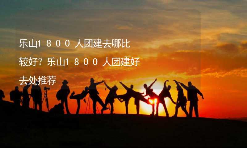 乐山1800人团建去哪比较好？乐山1800人团建好去处推荐_2