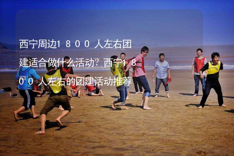 西宁周边1800人左右团建适合做什么活动？西宁1800人左右的团建活动推荐_1