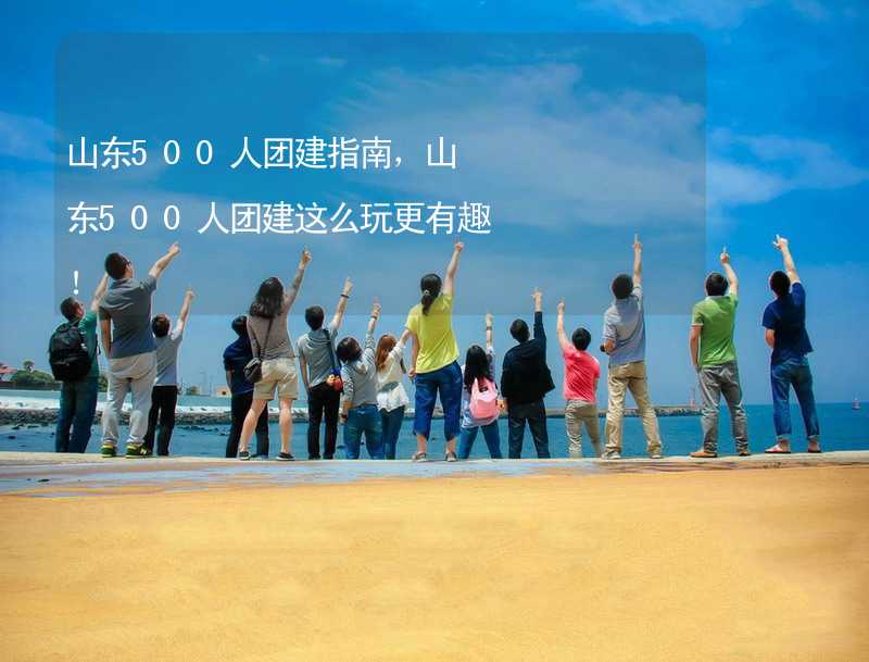 山东500人团建指南，山东500人团建这么玩更有趣！_2