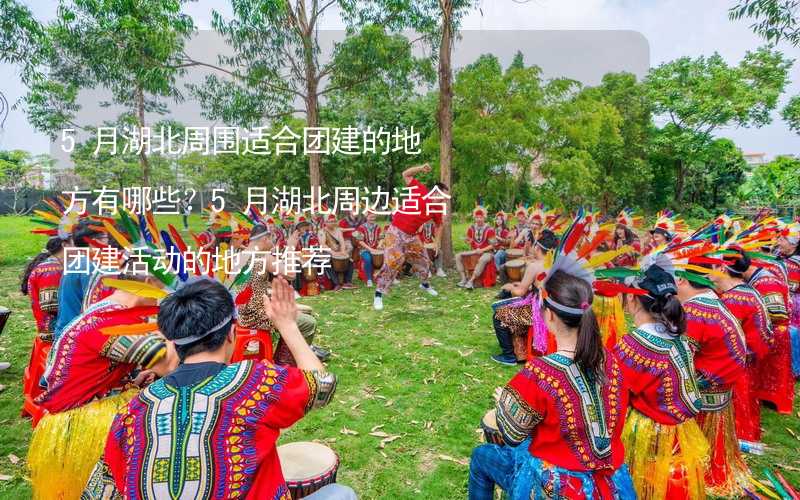 5月湖北周圍適合團建的地方有哪些？5月湖北周邊適合團建活動的地方推薦