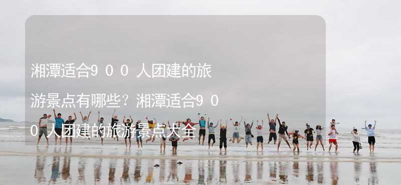 湘潭适合900人团建的旅游景点有哪些？湘潭适合900人团建的旅游景点大全_1