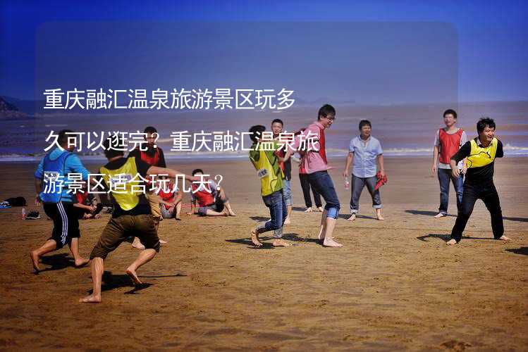 重庆融汇温泉旅游景区玩多久可以逛完？重庆融汇温泉旅游景区适合玩几天？_1