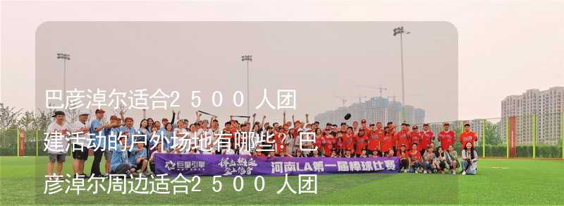 巴彥淖爾適合2500人團(tuán)建活動的戶外場地有哪些？巴彥淖爾周邊適合2500人團(tuán)建的酒店推薦_2